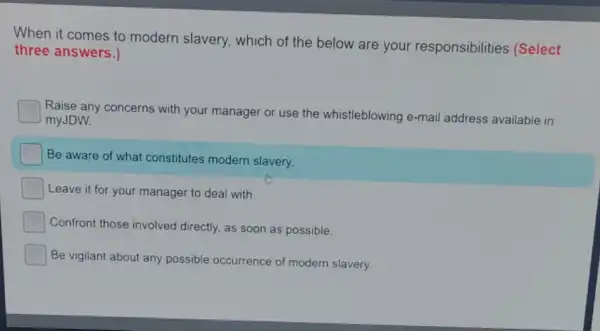 When it comes to modern slavery, which of the below are your responsibilities (Select
three answers.)
Raise any concerns with your manager or use the whistleblowing e-mail address available in
myJDW.
Be aware of what constitutes modern slavery.
Leave it for your manager to deal with.
Confront those involved directly, as soon as possible.
Be vigilant about any possible occurrence of modern slavery.