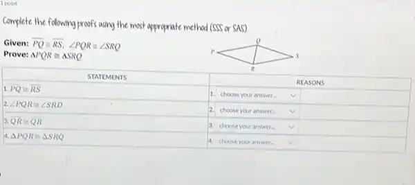 Complete the following proofs using the most appropriate method (SSS or SAS).
Given: overline(P Q) cong overline(R S), angle P Q R cong angle S R Q 
Prove: triangle P Q R cong triangle S R Q 

 STATEMENTS & REASONS 
 1. P Q cong R S & 1. choose your answer... & 
 2. angle P Q R cong angle S R D & 2. choose your answer... & 
 3. Q R cong Q R & 3. choose your answer... & 
 4. triangle P Q R cong triangle S R Q & 4. choose your answer... &