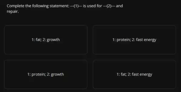 Complete the following statement. ... (1)...  is used for ... (2)...  and
repair.
1: fat; 2: growth
1: protein; 2: fast energy
1: protein; 2: growth
1: fat; 2: fast energy