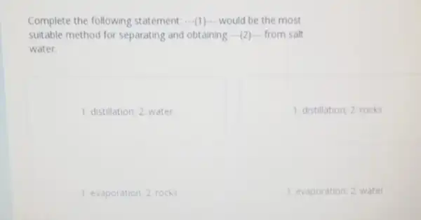 Complete the following statement: __ would be the most
suitable method for separating and obtaining __ from salt
water.
1: distillation; 2 water
1: distillation; 2: rocks
1: evaporation; 2 rocks
1. evaporation; 2 water