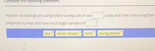 Complete the following statement.
Pollsters increasingly are using online surveys, which are: square  ;costly and time-consuming than
telephone surveys and have much larger samples of square 
less
senior citizens
more
young people