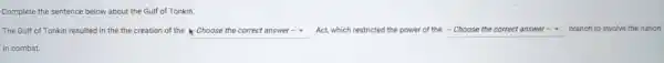Complete the sentence below about the Gulf of Tonkin.
The Gulf of Tonkin resulted in the the creation of the square  Act, which restricted the power of the - Choose the correct answer- branch to involve the nation