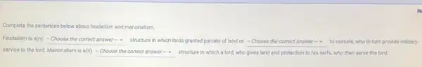 Complete the sentences below about feudalism and manorialism.
Feudalism is o(n) square  structure in which lords granted parcels of land or square  to vassals, who in turn provide military
service to the lord Manorialism is a(n) square  structure in which a lord, who gives land and protection to his serfs, who then serve the lord.