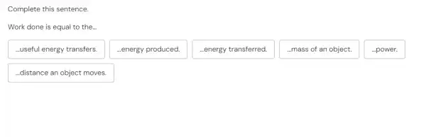 Complete this sentence.
Work done is equal to the...
...useful energy transfers.
...energy produced.
...energy transferred.
...mass of an object.
...power.
..distance an object moves.