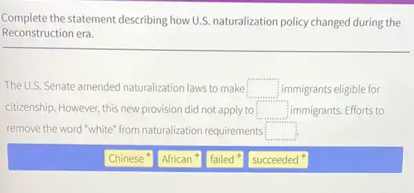 Complete the statement describing how U.S naturalization policy changed during the
Reconstruction era.
The U.S. Senate amended naturalization laws to make square  immigrants eligible for
citizenship. However, this new provision did not apply to square  immigrants. Efforts to
remove the word white" from naturalization requirements square 
Chinese
African
failed
succeeded