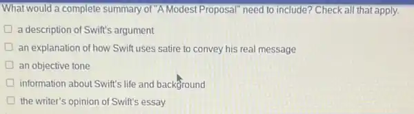 What would a complete summary of "A Modest Proposal" need to include?Check all that apply.
D a description of Swift's argument
an explanation of how Swift uses satire to convey his real message
D an objective tone
information about Swift's life and background
D the writer's opinion of Swift's essay