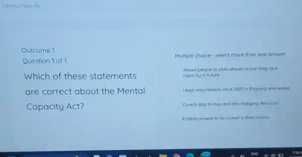 COMPLETION 0% 
Outcome 1
Question 1 of 1
Which of these statements
are correct about the Mental
Capacity Act?
Multiple choice - select more than one answer
Allows people to plan ahead incase they lack
capacity in future
Legal requirement since 2007 in England and Wales
Covers day-to-day and life-changing decisions
Enables people to be locked in their rooms