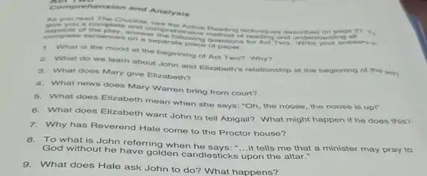 Comprehension and Analysis
As you read The Crucible
give you a complete and come the Active techniques described on page 27
complete sentences paragraphing
the play, answer the ehensive method of and understanding
1. What is the mood at the beginning of Aot Two? Why?
2. What do we learn about John and Elizabeth's relationship at the beginning of the act?
3. What does Mary give Elizabeth?
4.What news does Mary Warren bring from court?
5. What does Elizabeth mean when she says: "Oh, the noose, the noose is upl"
6. What does Elizabeth want John to tell Abigail? What might happen if he does this?
7.Why has Reverend Hale come to the Proctor house?
8. To what is John referring when "....it tells me that a minister may pray to
God without he golden candlesticks upon the altar."
9. What does Hale ask John to do?What happens?