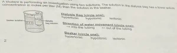 concentration in moles per solution in the beaker. using two solutions. The solution in the dialysis bag has a lower solute
hypertonic hypotonic isotonic
Bag (circlo one):
Direction of water movement (circlo ono):
- Into the tubing -out of the tubing
Beaker (circle one):
hypertonic
hypotonic isotonic
2