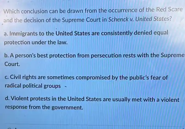 Which conclusion can be drawn from the occurrence of the Red Scare
and the decision of the Supreme Court in Schenck v. United States?
a. Immigrants to the United States are consistently denied equal
protection under the law.
b. A person's best protection from persecution rests with the Supreme
Court.
c. Civil rights are sometimes compromised by the public's fear of
radical political groups
d. Violent protests in the United States are usually met with a violent
response from the government.