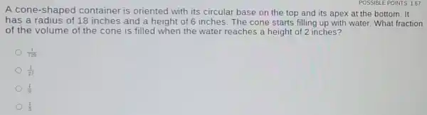 A cone-shaped container is oriented with its circular base on the top and its apex at the bottom. It
has a radius of 18 inches and a height of 6 inches The cone starts filling up with water.What fraction
of the volume of the cone is filled when the water reaches a height of 2 inches?
(1)/(729)
(1)/(27)
(1)/(9)
(1)/(3)