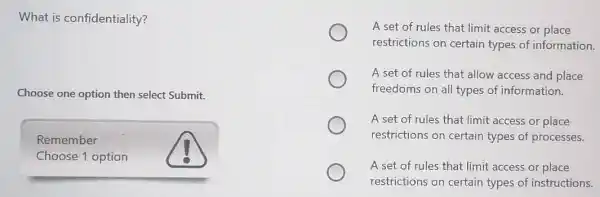 What is confidentiality?
Choose one option then select Submit.
Remember
Choose 1 option
A set of rules that limit access or place
restrictions on certain types of information.
A set of rules that allow access and place
freedoms on all types of information.
A set of rules that limit access or place
restrictions on certain types of processes.
A set of rules that limit access or place
restrictions on certain types of instructions.