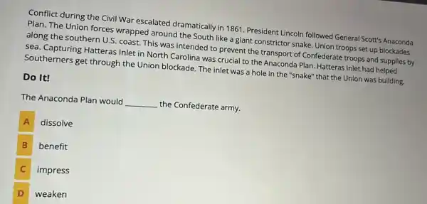 Conflict during the Civil War escalated dramatically in 1861 President Lincoln followed General Scott's Anaconda
Plan. The Union forces wrapped around the South like a giant constrictor snake. Union troops set up blockades
along the southern U.S coast. This was intended to prevent the transport of Confederate troops and supplies by
sea. Capturing Hatteras Inlet in North Carolina was crucial to the Anaconda Plan. Hatteras Inlet had helped
Southerners get through the Union blockade. The inlet was a hole in the "snake" that the Union was building.
Do It!
The Anaconda Plan would
__
the Confederate army.
A dissolve A
B benefit B
impress C
D weaken