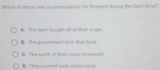 Which of these was a consequence for farmers during the Dust Bowl?
A. The bank bought all of their crops.
B. The government took their land.
C. The worth of their crops increased.
D. They coveted each other's land.