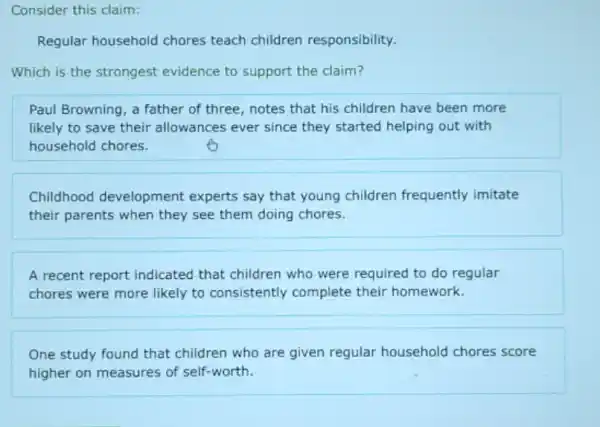 Consider this claim:
Regular household chores teach children responsibility.
Which is the strongest evidence to support the claim?
Paul Browning, a father of three, notes that his children have been more
likely to save their allowances ever since they started helping out with
household chores.
Childhood development experts say that young children frequently imitate
their parents when they see them doing chores.
A recent report indicated that children who were required to do regular
chores were more likely to consistently complete their homework.
One study found that children who are given regular household chores score
higher on measures of self-worth.