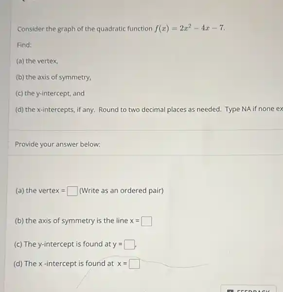 Consider the graph of the quadratic function f(x)=2x^2-4x-7
Find:
(a) the vertex,
(b) the axis of symmetry.
(c) the y-intercept, and
(d) the x-intercepts, if any Round to two decimal places as needed. Type NA if none ex
Provide your answer below:
(a) the vertex= (Write as an ordered pair)
(b) the axis of symmetry is the line x=
(c) The y-intercept is found at y=
(d) The x-intercept is found at x=