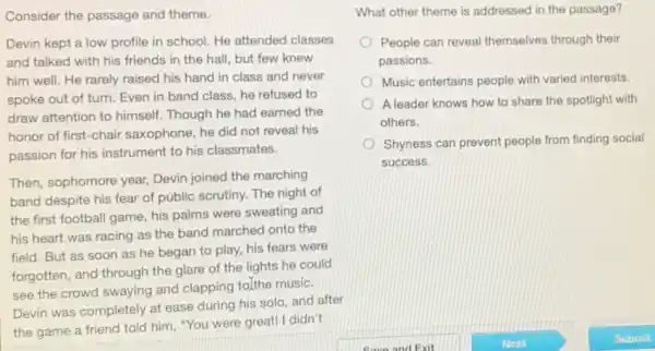 Consider the passage and theme.
Devin kept a low profile in school. He attended classes
and talked with his friends in the hall , but few knew
him well. He rarely raised his hand in class and never
spoke out of turn Even in band class , he refused to
draw attention to himself Though he had earned the
honor of first-chair saxophone, he did not reveal his
passion for his instrument to his classmates.
Then, sophomore year,Devin joined the marching
band despite his fear of public scrutiny. The night of
the first football game his palms were sweating and
his heart was racing as the band marched onto the
field. But as soon as he began to play, his fears were
forgotten, and through the glare of the lights he could
see the crowd swaying and clapping to]the music.
Devin was completely at ease during his solo and after
the game a friend told him, "You were great! I didn't
What other theme is addressed in the passage?
People can reveal themselves through their
passions.
Music entertains people with varied interests.
A leader knows how to share the spotlight with
others.
Shyness can prevent people from finding social
success.