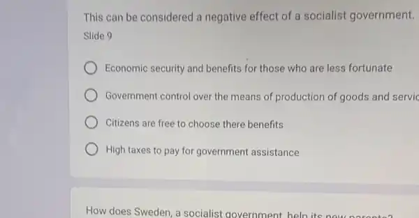 This can be considered a negative effect of a socialist government.
Slide 9
Economic security and benefits for those who are less fortunate
Government control over the means of production of goods and servic
Citizens are free to choose there benefits
High taxes to pay for government assistance
How does Sweden, a socialist government heln its new