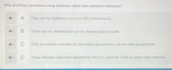 Why are these considered unruly behaviors rather than delinquent behaviors?
4x A They can be handled in civil court OR criminal courts.
4x B These are not offenses that can be charged against adults.
4x C They are actions controlled by the Federal government, not the state governments.
4x D These offenses have been identified by the U.S. Supreme Court as being major offenses.