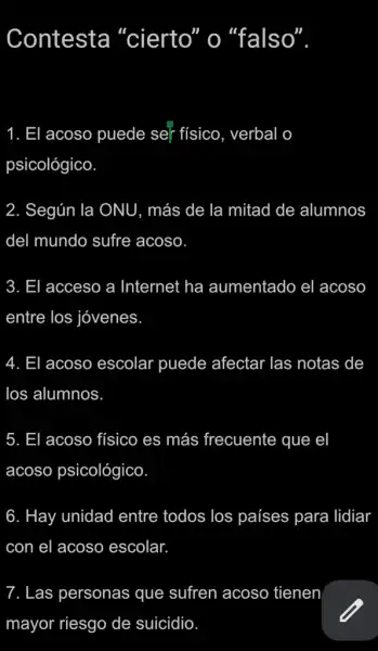 Contesta "cierto" o "falso"
1. El acoso puede ser físico, verbal o
psicológico
2. Según la ONU , más de la mitad de alumnos
del mundo sufre acoso
3. El acceso a Internet ha aumentado el acoso
entre los jóvenes
4. El acoso escolar puede afectar las notas de
los alumnos
5. El acoso físico es más frecuente que el
acoso psicológico
6. Hay unidad entre todos los países para lidiar
con el acoso escolar.
7. Las personas que sufren acoso tienen
mayor riesgo de suicidio