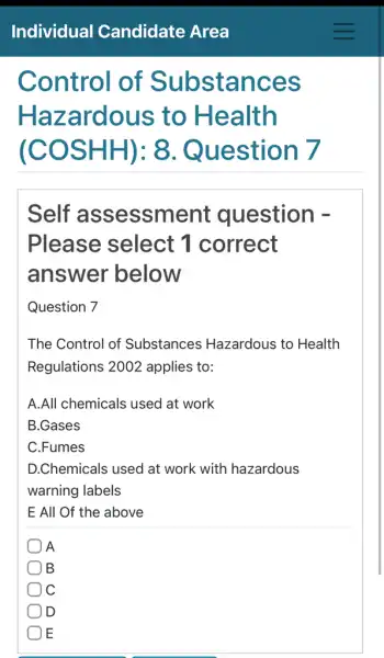 Control of Substances
Haz zardous to Health
(COS Question 7
Self assessme nt question -
Please select 1 correct
answer below
Question 7
The Control of Substances Hazardous to Health
Regulations 2002 applies to:
A.All chemicals used at work
B.Gases
C.Fumes
D.Chemicals used at work with hazardous
warning labels
E All Of the above
A
B
C
D
E