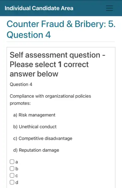 Counter Fr aud &Bribery: 5.
Question 4
Self assessment question -
Please select 1 correct
answer below
Question 4
Compliance with organizational policies
promotes:
a) Risk management
b) Unethical conduct
c) Competitive disadvantage
d) Reputation damage
a
lb
C
) d