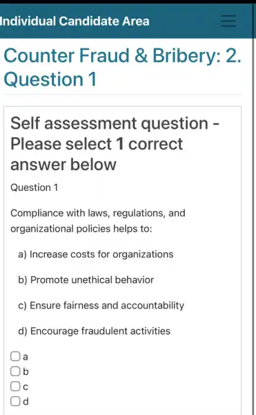 Counter Fraud &Bribery: 2.
Question 1
Self assessme nt question -
Please select 1 correct
answer below
Question 1
Compliance with laws, regulations , and
organizational policies helps to:
a) Increase costs for organizations
b) Promote unethical behavior
c) Ensure fairness and accountability
d) Encourage fraudulent activities
a a
b
C
d d