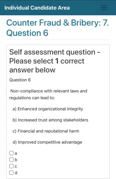 Counter Fraud &Bribery: 7.
Question 6
Self assessm ent question -
Please select 1 correct
answer below
Question 6
Non-compliance with relevant laws and
regulations can lead to:
a) Enhanced organizational integrity
b) Increased trust among stakeholders
c) Financial and reputational harm
d) Improved competitive advantage
a
lb
C
Id