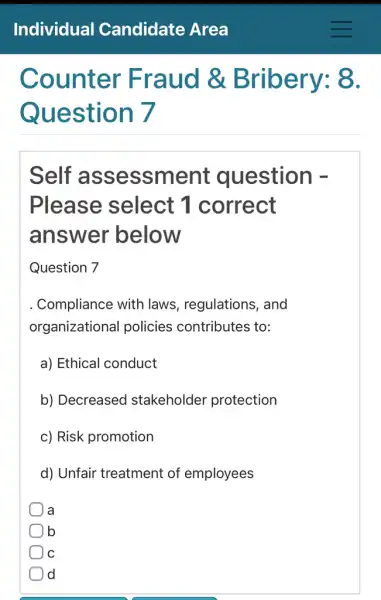 Counter Fraud &Bribery: 8.
Question 7
Self assessment question -
Please select 1 correct
answer below
Question 7
Compliance with laws, regulations , and
organizational policies contributes to:
a) Ethical conduct
b) Decreased stakeholder protection
c) Risk promotion
d) Unfair treatment of employees
a
b
C C
d