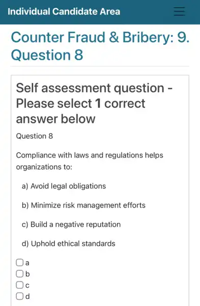 Counter Fraud &Bribery: 9.
Question 8
Self assessment question -
Please select 1 correct
answer below
Question 8
Compliance with laws and regulations helps
organizations to:
a) Avoid legal obligations
b) Minimize risk management efforts
c) Build a negative reputation
d) Uphold ethical standards
a
b
C