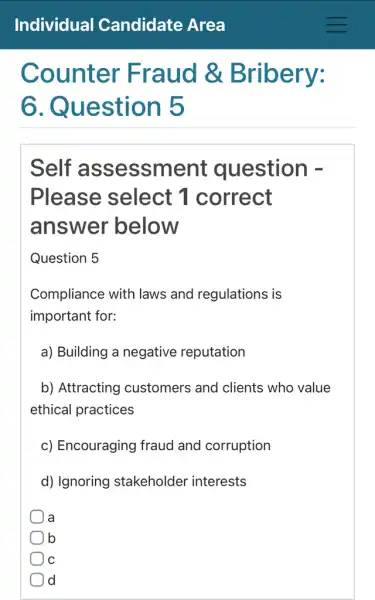 Counter Fraud &Bribery:
ô . Question 5
Self assessm ent question -
Please select 1 correct
answer below
Question 5
Compliance with laws and regulations is
important for:
a) Building a negative reputation
b) Attracting customers and clients who value
ethical practices
c) Encouraging fraud and corruption
d) Ignoring stakeholder interests
a a
b
C
) d