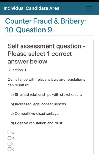 Counter Fraud &Bribery:
10 . Question 9
Self assessme nt question -
Please select 1 correct
answer below
Question 9
Compliance with relevant laws and regulations
can result in:
a) Strained relationships with stakeholders
b) Increased legal consequences
c) Competitive disadvantage
d) Positive reputation and trust
a
b
C
d