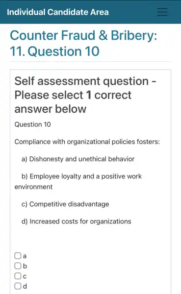 Counter Fraud &Bribery:
11. Q uestion 10
Self assessme nt question -
Please select 1 correct
answer below
Question 10
Compliance with organizational policies fosters:
a) Dishonesty and unethical behavior
b) Employee loyalty and a positive work
environment
c) Competitive disadvantage
d) Increased costs for organizations
la