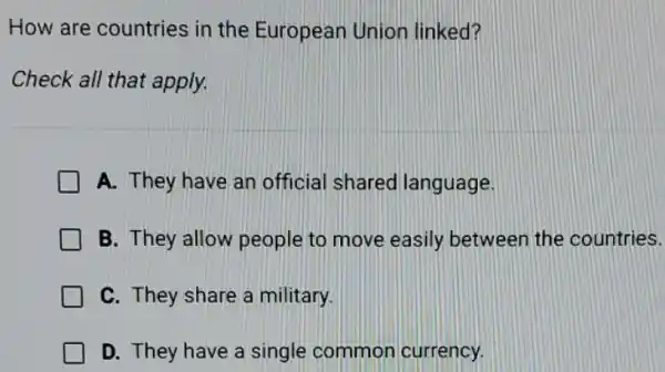 How are countries in the European Union linked?
Check all that apply.
A. They have an official shared language.
B. They allow people to move easily between the countries.
C. They share a military.
D. They have a single common currency.