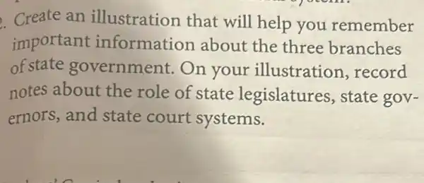 Create an illustration that will help you remember
important informat ion about the three branches
of state government. On your illustration, record
notes about the role of state legislatu res, state gov-
ernors, and state court systems.