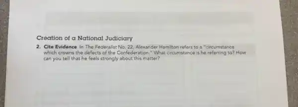 Creation of a National Judiciary
2. Cite Evidence In The Federalist No. 22, Alexander Hamilton refers to a "circumstance
which crowns the defects of the Confederation." What circumstance is he referring to? How
can you tell that he feels strongly about this matter?
__
__