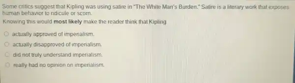 Some critics suggest that Kipling was using satire in The White Man's Burden." Satire is a literary work that exposes
human behavior to ridicule or scorn.
Knowing this would most likely make the reader think that Kipling
actually approved of imperialism.
actually disapproved of imperialism.
did not truly understand imperialism.
really had no opinion on imperialism.