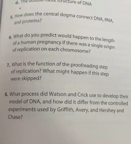 d. The double melix structure of DNA
5. How does the central dogma connect DNA, RN A,
and proteins?
6. What do you predict would happen to the length
of a human pregnancy if there was a single origin
of replication on each chromosome?
7. What is the function of the proofreading step
of replication ? What might happen if this step
were skipped?
8. What process did Watson and Crick use to develop their
model of DNA , and how did it differ from the controlled
experiments used by Griffith , Avery, and Hershey and
Chase?