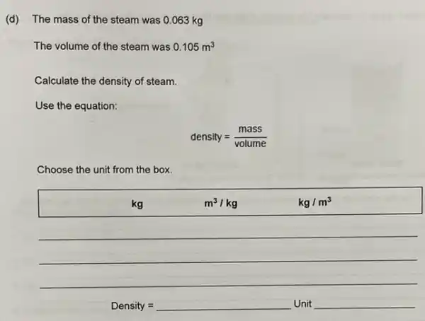 (d) The mass of the steam was 0.063 kg
The volume of the steam was 0.105m^3
Calculate the density of steam.
Use the equation:
density=(mass)/(volume)
Choose the unit from the box.
kg	m^3/kg	kg/m^3
Density=square Unit