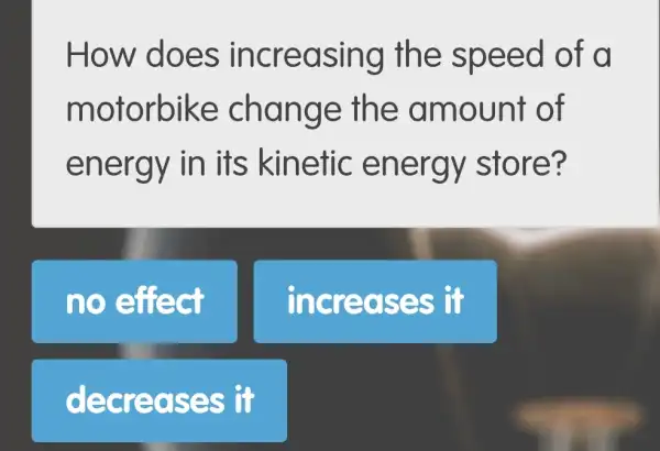 How d oes incre asing th e speed o f d
motorb ike chan ge the a mount of
energy in its kinetic energy store?
no effect
Increas es it
decreas es it