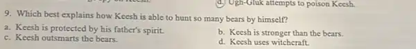 d) Ugh-Gluk attempts to poison Keesh.
9. Which best explains how Keesh is able to hunt so many bears by himself?
a. Keesh is protected by his father's spirit.
c. Keesh outsmarts the bears.
b. Keesh is stronger than the bears.
d. Keesh uses witchcraft.