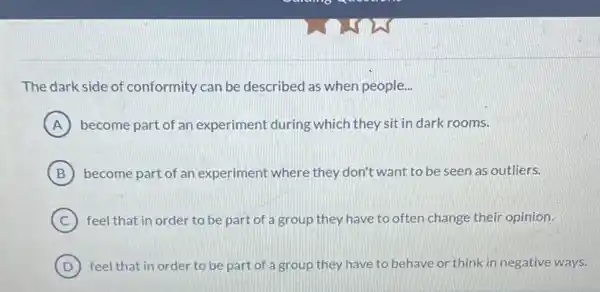 The dark side of conformity can be described as when people..
A become part of an experiment during which they sit in dark rooms.
B become part of an experiment where they don't want to be seen as outliers.
C feel that in order to be part of a group they have to often change their opinion.
D ) feel that in order to be part of a group they have to behave or think in negative ways.