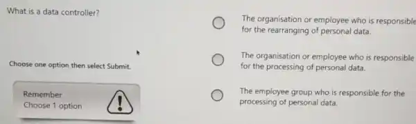 What is a data controller?
Choose one option then select Submit.
Remember
Choose 1 option
The organisation or employee who is responsible
for the rearranging of personal data.
The organisation or employee who is responsible
for the processing of personal data.
The employee group who is responsible for the
processing of personal data.