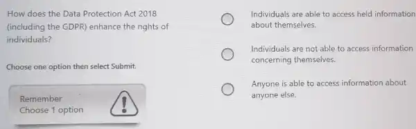 How does the Data Protection Act 2018
(including the GDPR) enhance the rights of
individuals?
Choose one option then select Submit.
Remember
Choose 1 option
Individuals are able to access held information
about themselves.
Individuals are not able to access information
concerning themselves.
Anyone is able to access information about
anyone else.