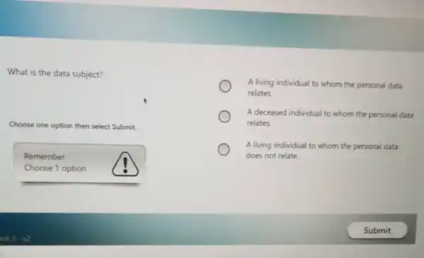 What is the data subject?
Choose one option then select Submit.
Remember
Choose 1 option
A living individual to whom the personal data
relates.
A deceased individual to whom the personal data
relates.
A living individual to whom the personal data
does not relate.