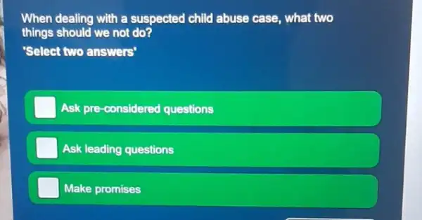 When dealing with a suspected child abuse case , what two
things should we not do?
'Select two answers'
Ask pre-considered questions
Ask leading questions
Make promises