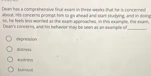 Dean has a comprehensive final exam in three weeks that he is concerned
about. His concerns prompt him to go ahead and start studying , and in doing
so, he feels less worried as the exam approaches. In this example, the exam,
Dean's concerns, and his behavior may be seen as an example of __
depression
distress
eustress
burnout