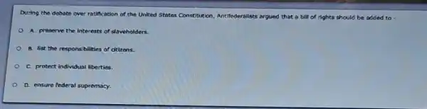 During the debate over ratification of the United States Constitution Antifederalists argued that a bill of rights should be added to
A. preserve the interests of slaveholders.
B. list the responsibilities of citizens.
C. protect individual liberties.
D. ensure federal supremacy.