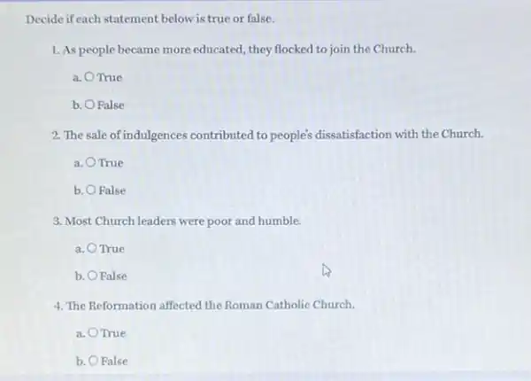 Decide if each statement below is true or false.
1. As people became more educated, they flocked to join the Church.
a. OTrue
b. . O False
2. The sale ofindulgences contributed to people's dissatisfaction with the Church.
a. True
b. O False Ralse
3. Most Church leaders were poor and humble.
a. OTrue True
b. . O False
4. The Reformation affected the Roman Catholic Church.
a. True
b. O False