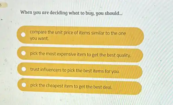 When you are deciding what to buy, you should __
compare the unit price of items similar to the one
you want.
pick the most expensive item to get the best quality.
trust influencers to pick the best items for you.
pick the cheapest item to get the best deal.